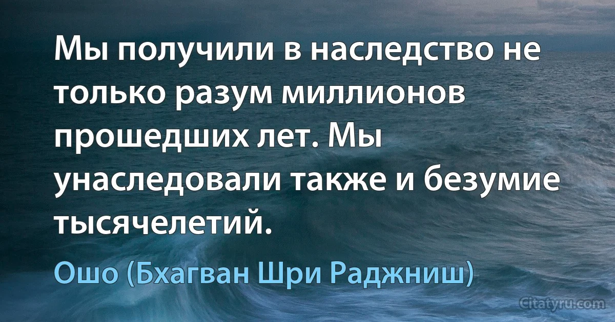 Мы получили в наследство не только разум миллионов прошедших лет. Мы унаследовали также и безумие тысячелетий. (Ошо (Бхагван Шри Раджниш))