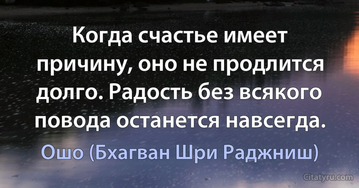 Когда счастье имеет причину, оно не продлится долго. Радость без всякого повода останется навсегда. (Ошо (Бхагван Шри Раджниш))