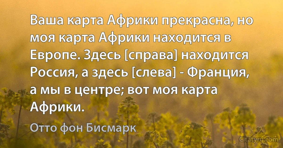 Ваша карта Африки прекрасна, но моя карта Африки находится в Европе. Здесь [справа] находится Россия, а здесь [слева] - Франция, а мы в центре; вот моя карта Африки. (Отто фон Бисмарк)