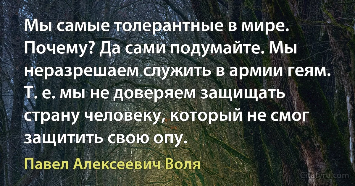 Мы самые толерантные в мире.
Почему? Да сами подумайте. Мы неразрешаем служить в армии геям. Т. е. мы не доверяем защищать страну человеку, который не смог защитить свою опу. (Павел Алексеевич Воля)