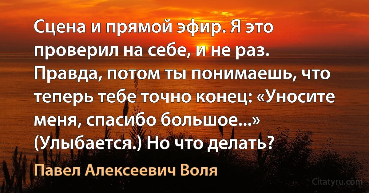 Сцена и прямой эфир. Я это проверил на себе, и не раз. Правда, потом ты понимаешь, что теперь тебе точно конец: «Уносите меня, спасибо большое...» (Улыбается.) Но что делать? (Павел Алексеевич Воля)