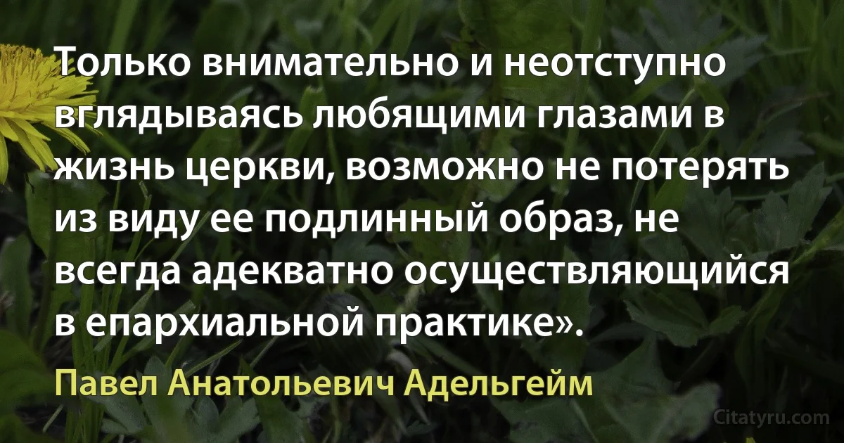 Только внимательно и неотступно вглядываясь любящими глазами в жизнь церкви, возможно не потерять из виду ее подлинный образ, не всегда адекватно осуществляющийся в епархиальной практике». (Павел Анатольевич Адельгейм)