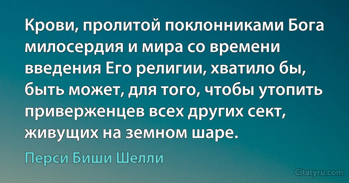 Крови, пролитой поклонниками Бога милосердия и мира со времени введения Его религии, хватило бы, быть может, для того, чтобы утопить приверженцев всех других сект, живущих на земном шаре. (Перси Биши Шелли)