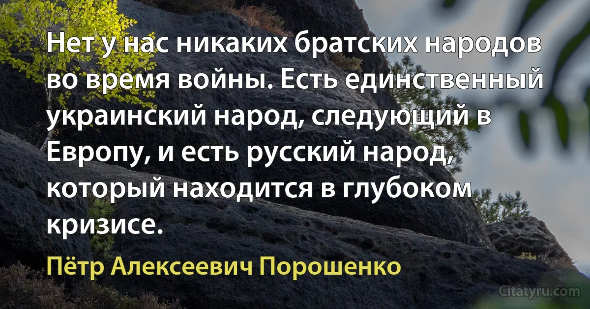 Нет у нас никаких братских народов во время войны. Есть единственный украинский народ, следующий в Европу, и есть русский народ, который находится в глубоком кризисе. (Пётр Алексеевич Порошенко)