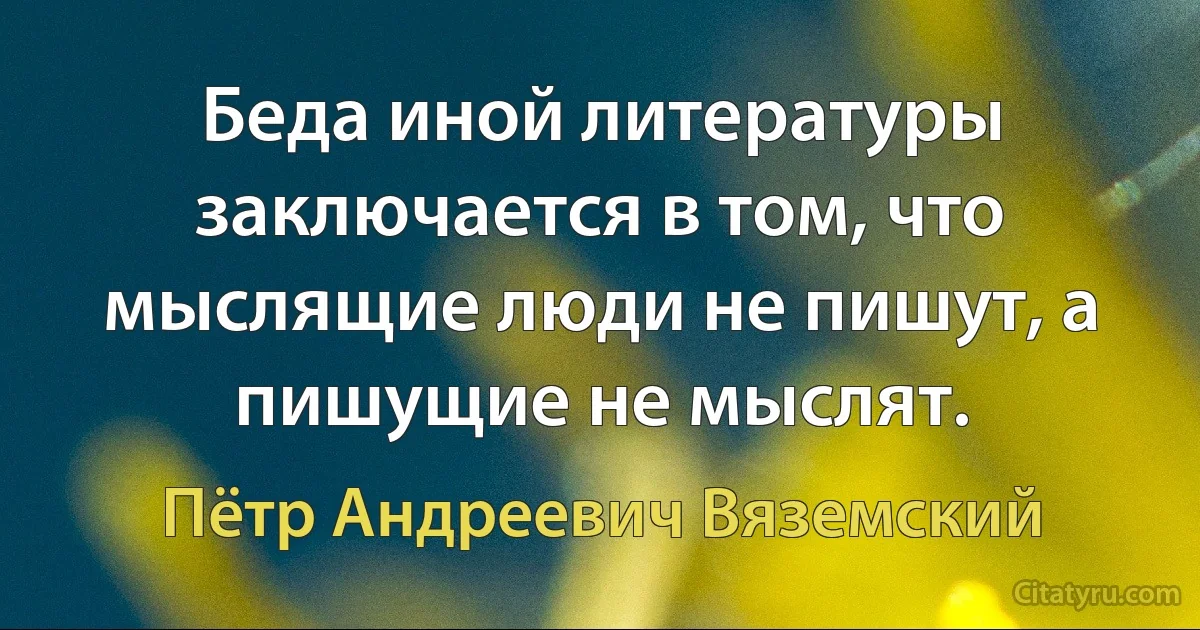 Беда иной литературы заключается в том, что мыслящие люди не пишут, а пишущие не мыслят. (Пётр Андреевич Вяземский)