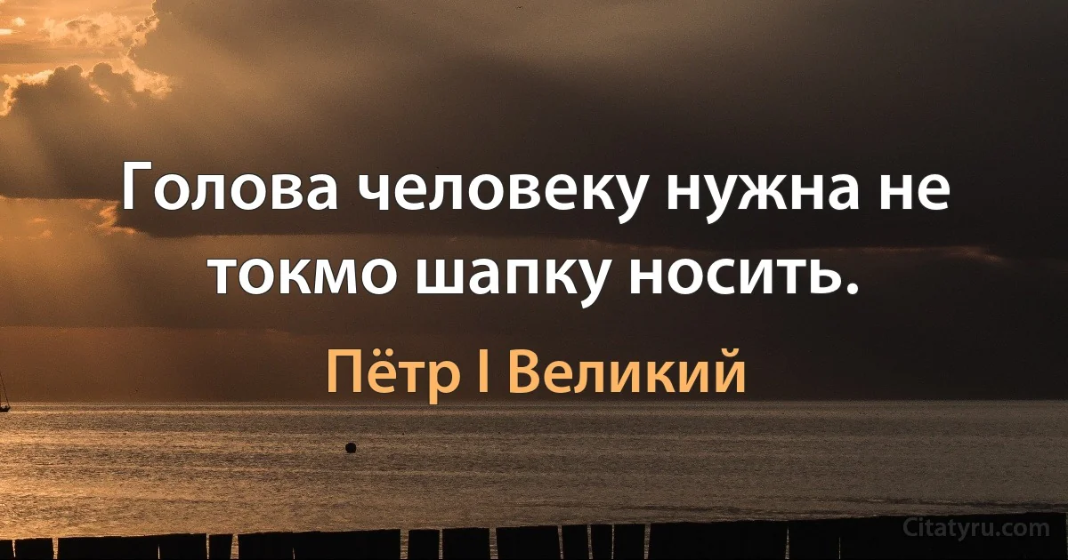 Голова человеку нужна не токмо шапку носить. (Пётр I Великий)