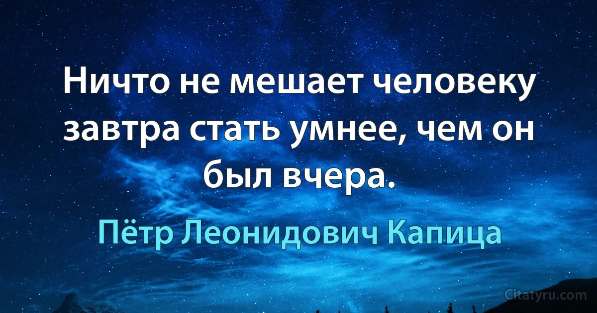 Ничто не мешает человеку завтра стать умнее, чем он был вчера. (Пётр Леонидович Капица)