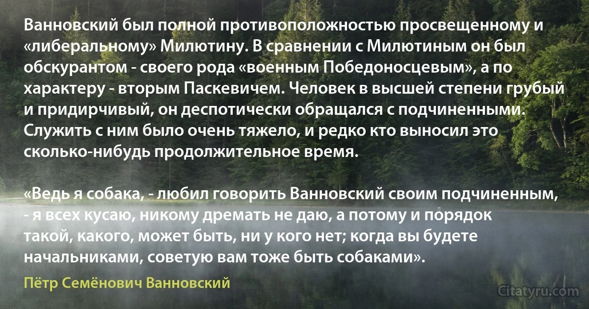 Ванновский был полной противоположностью просвещенному и «либеральному» Милютину. В сравнении с Милютиным он был обскурантом - своего рода «военным Победоносцевым», а по характеру - вторым Паскевичем. Человек в высшей степени грубый и придирчивый, он деспотически обращался с подчиненными. Служить с ним было очень тяжело, и редко кто выносил это сколько-нибудь продолжительное время.

«Ведь я собака, - любил говорить Ванновский своим подчиненным, - я всех кусаю, никому дремать не даю, а потому и порядок такой, какого, может быть, ни у кого нет; когда вы будете начальниками, советую вам тоже быть собаками». (Пётр Семёнович Ванновский)