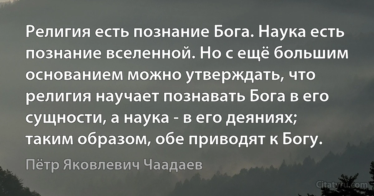 Религия есть познание Бога. Наука есть познание вселенной. Но с ещё большим основанием можно утверждать, что религия научает познавать Бога в его сущности, а наука - в его деяниях; таким образом, обе приводят к Богу. (Пётр Яковлевич Чаадаев)