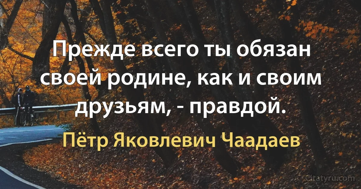 Прежде всего ты обязан своей родине, как и своим друзьям, - правдой. (Пётр Яковлевич Чаадаев)