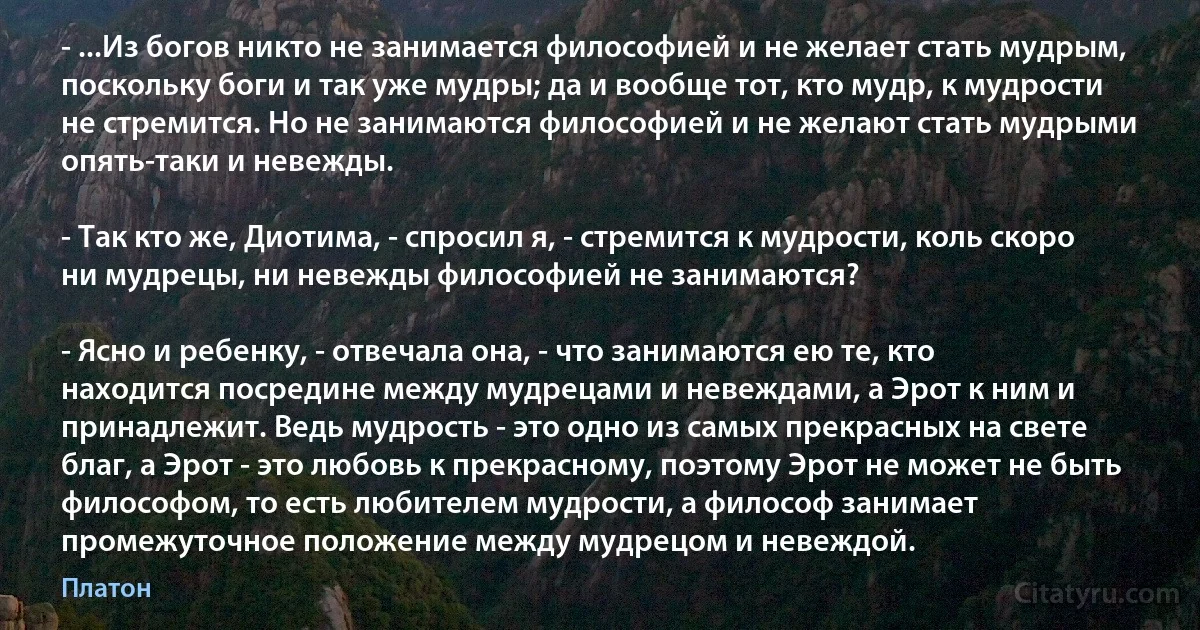 - ...Из богов никто не занимается философией и не желает стать мудрым, поскольку боги и так уже мудры; да и вообще тот, кто мудр, к мудрости не стремится. Но не занимаются философией и не желают стать мудрыми опять-таки и невежды.

- Так кто же, Диотима, - спросил я, - стремится к мудрости, коль скоро ни мудрецы, ни невежды философией не занимаются?

- Ясно и ребенку, - отвечала она, - что занимаются ею те, кто находится посредине между мудрецами и невеждами, а Эрот к ним и принадлежит. Ведь мудрость - это одно из самых прекрасных на свете благ, а Эрот - это любовь к прекрасному, поэтому Эрот не может не быть философом, то есть любителем мудрости, а философ занимает промежуточное положение между мудрецом и невеждой. (Платон)