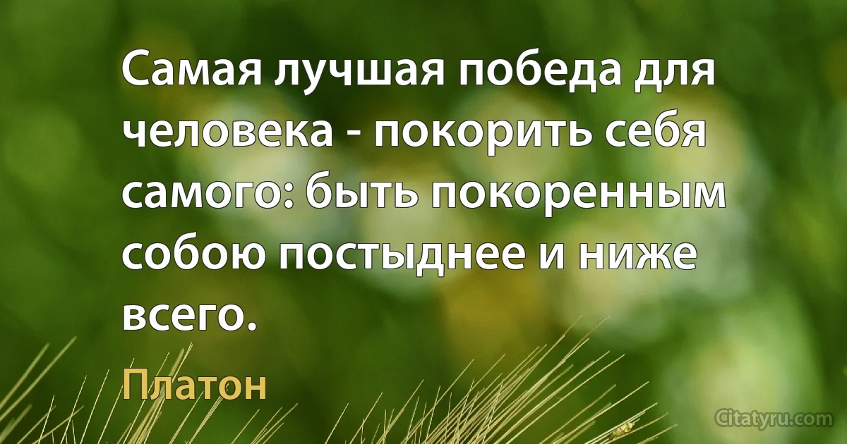 Самая лучшая победа для человека - покорить себя самого: быть покоренным собою постыднее и ниже всего. (Платон)