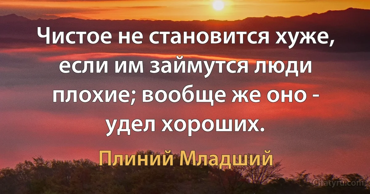 Чистое не становится хуже, если им займутся люди плохие; вообще же оно -
удел хороших. (Плиний Младший)