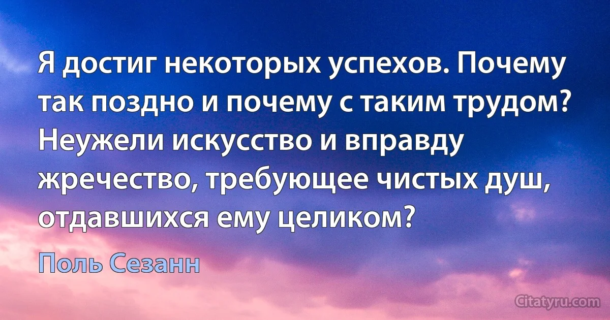 Я достиг некоторых успехов. Почему так поздно и почему с таким трудом? Неужели искусство и вправду жречество, требующее чистых душ, отдавшихся ему целиком? (Поль Сезанн)