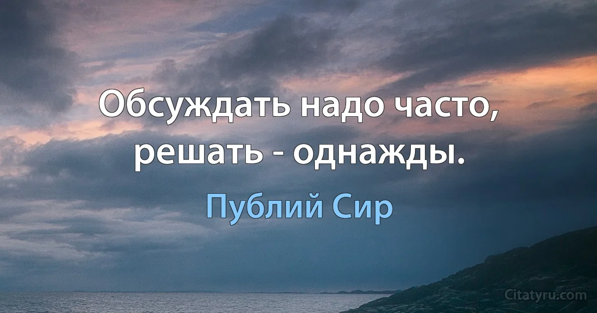 Обсуждать надо часто, решать - однажды. (Публий Сир)