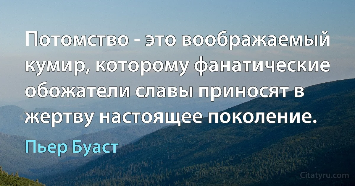 Потомство - это воображаемый кумир, которому фанатические обожатели славы приносят в жертву настоящее поколение. (Пьер Буаст)