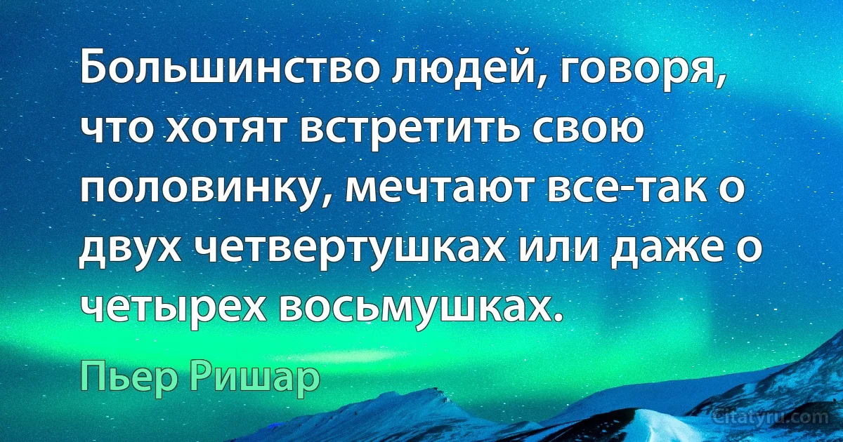 Большинство людей, говоря, что хотят встретить свою половинку, мечтают все-так о двух четвертушках или даже о четырех восьмушках. (Пьер Ришар)