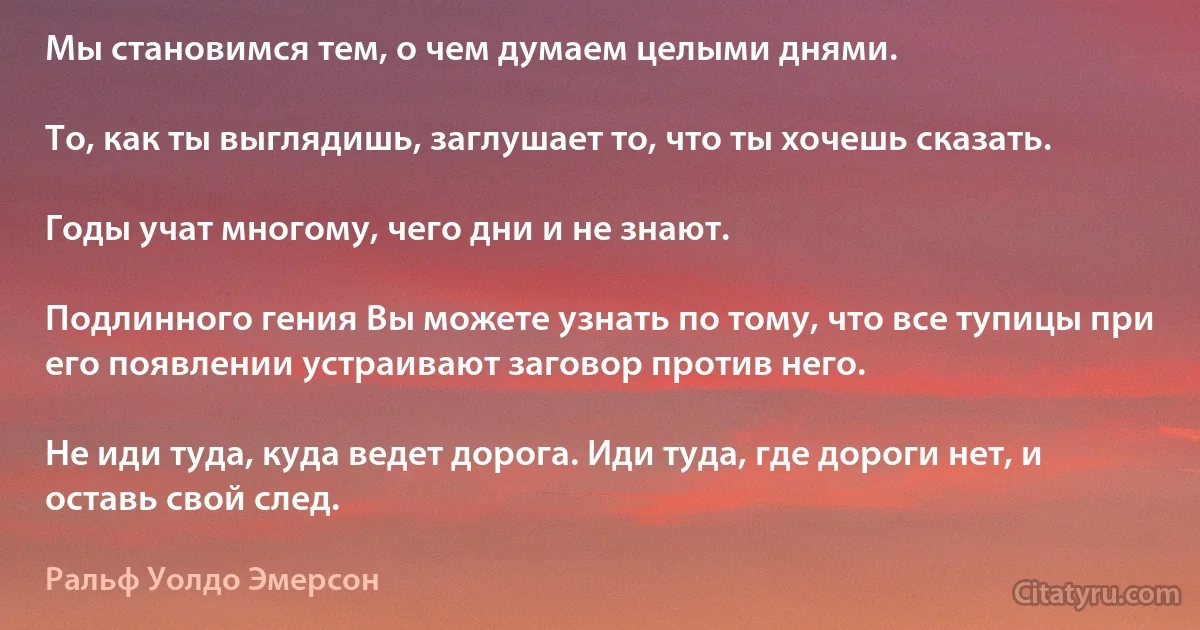 Мы становимся тем, о чем думаем целыми днями.

То, как ты выглядишь, заглушает то, что ты хочешь сказать.

Годы учат многому, чего дни и не знают.

Подлинного гения Вы можете узнать по тому, что все тупицы при его появлении устраивают заговор против него.

Не иди туда, куда ведет дорога. Иди туда, где дороги нет, и оставь свой след. (Ральф Уолдо Эмерсон)