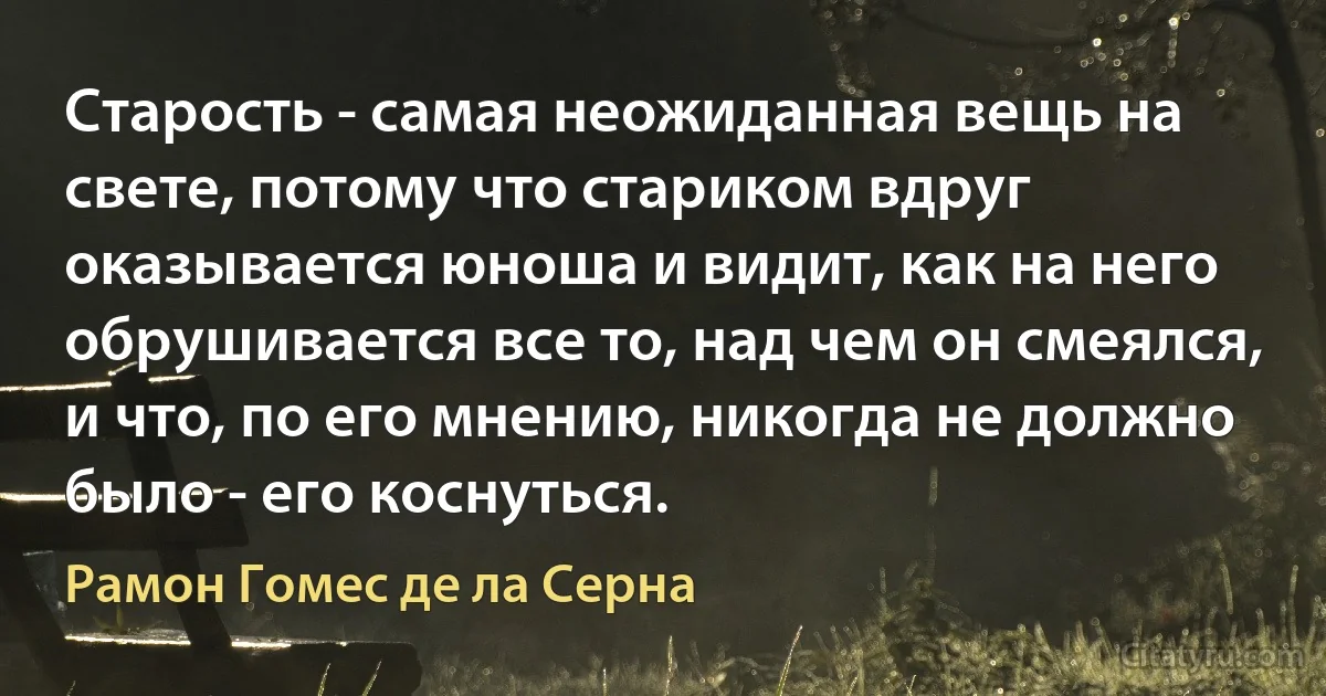 Старость - самая неожиданная вещь на свете, потому что стариком вдруг оказывается юноша и видит, как на него обрушивается все то, над чем он смеялся, и что, по его мнению, никогда не должно было - его коснуться. (Рамон Гомес де ла Серна)