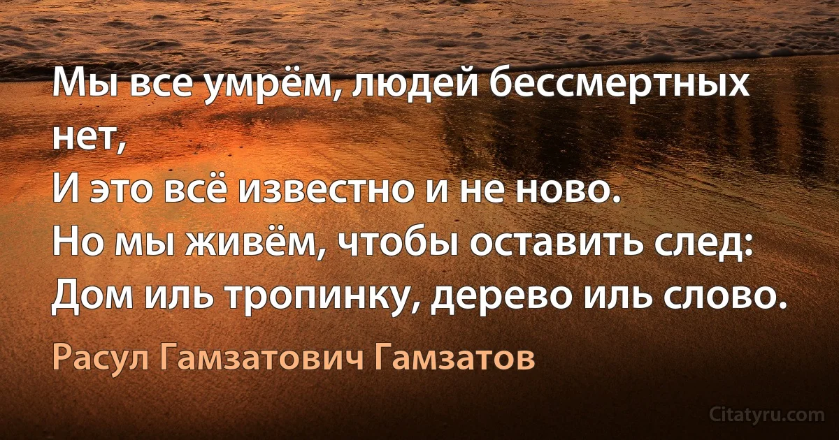 Мы все умрём, людей бессмертных нет,
И это всё известно и не ново.
Но мы живём, чтобы оставить след:
Дом иль тропинку, дерево иль слово. (Расул Гамзатович Гамзатов)