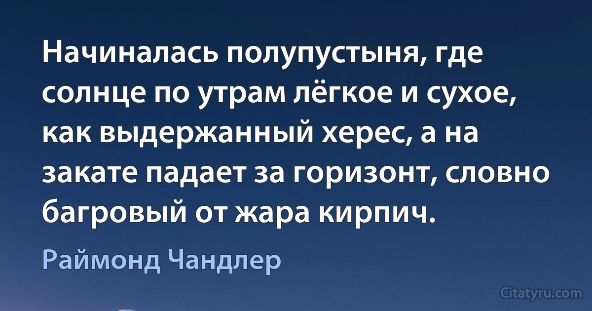 Начиналась полупустыня, где солнце по утрам лёгкое и сухое, как выдержанный херес, а на закате падает за горизонт, словно багровый от жара кирпич. (Раймонд Чандлер)