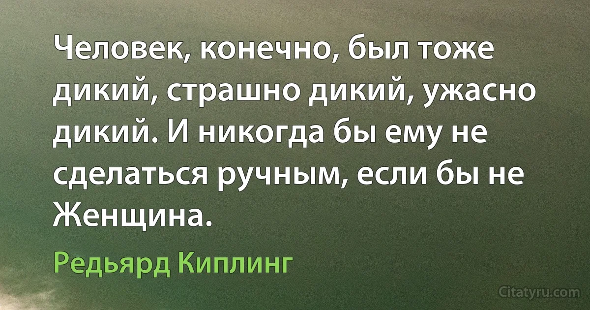 Человек, конечно, был тоже дикий, страшно дикий, ужасно дикий. И никогда бы ему не сделаться ручным, если бы не Женщина. (Редьярд Киплинг)