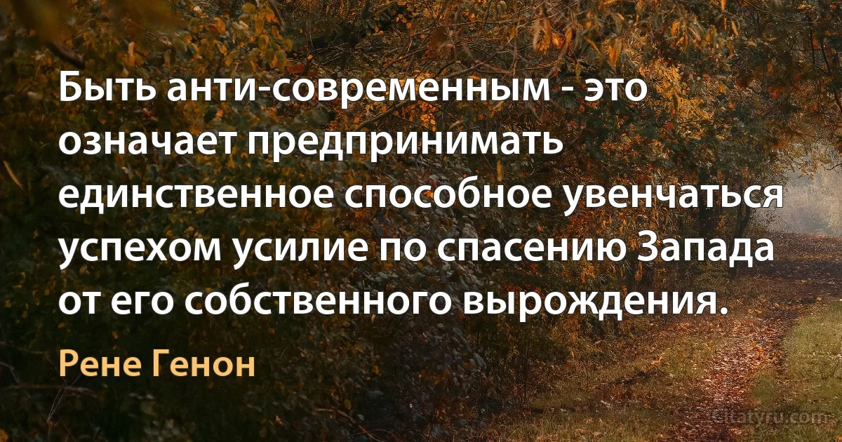 Быть анти-современным - это означает предпринимать единственное способное увенчаться успехом усилие по спасению Запада от его собственного вырождения. (Рене Генон)