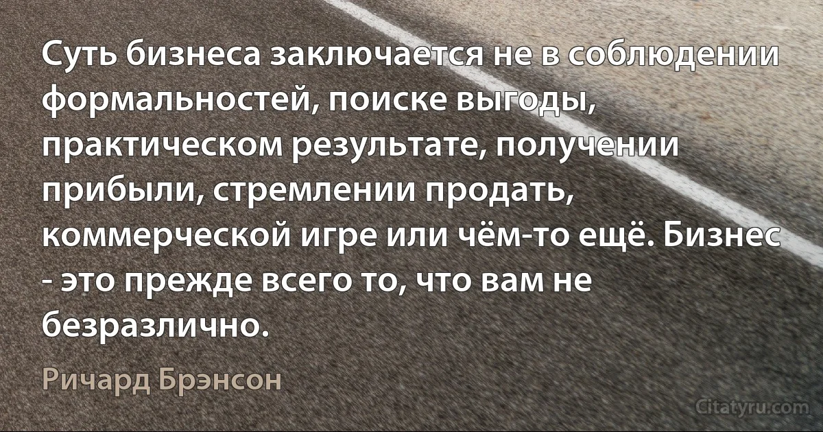 Суть бизнеса заключается не в соблюдении формальностей, поиске выгоды, практическом результате, получении прибыли, стремлении продать, коммерческой игре или чём-то ещё. Бизнес - это прежде всего то, что вам не безразлично. (Ричард Брэнсон)