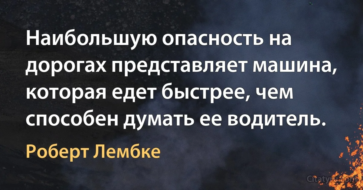 Наибольшую опасность на дорогах представляет машина, которая едет быстрее, чем способен думать ее водитель. (Роберт Лембке)