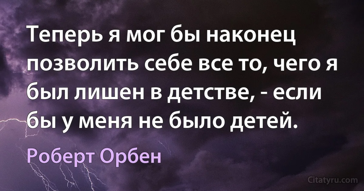 Теперь я мог бы наконец позволить себе все то, чего я был лишен в детстве, - если бы у меня не было детей. (Роберт Орбен)