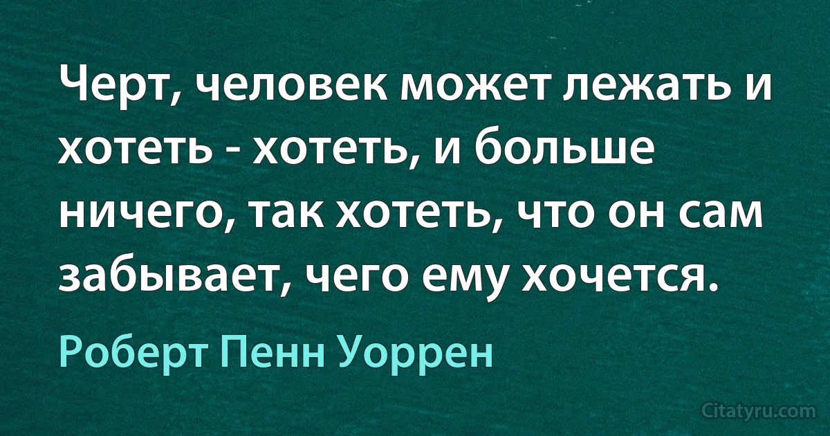 Черт, человек может лежать и хотеть - хотеть, и больше ничего, так хотеть, что он сам забывает, чего ему хочется. (Роберт Пенн Уоррен)