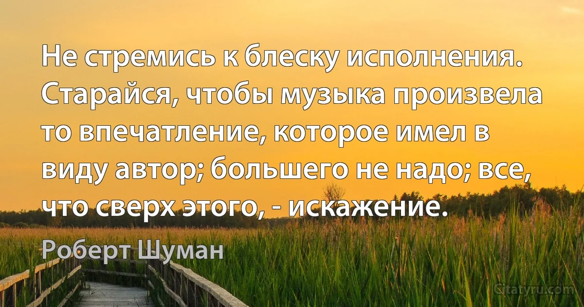 Не стремись к блеску исполнения. Старайся, чтобы музыка произвела то впечатление, которое имел в виду автор; большего не надо; все, что сверх этого, - искажение. (Роберт Шуман)