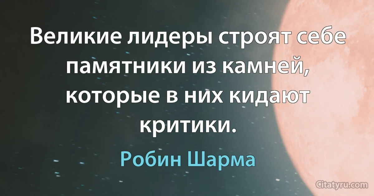 Великие лидеры строят себе памятники из камней, которые в них кидают критики. (Робин Шарма)