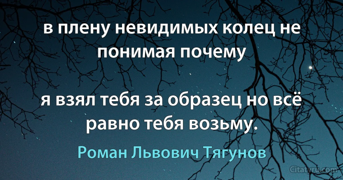 в плену невидимых колец не понимая почему

я взял тебя за образец но всё равно тебя возьму. (Роман Львович Тягунов)