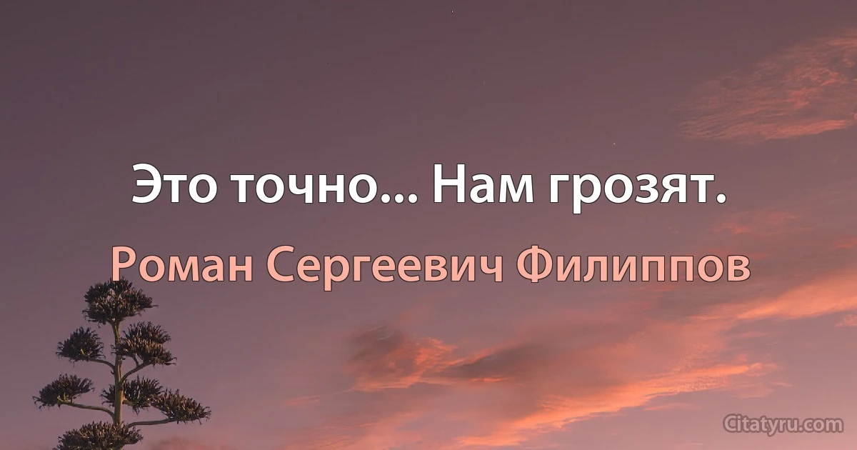 Это точно... Нам грозят. (Роман Сергеевич Филиппов)