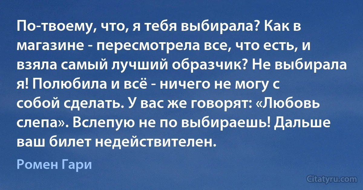 По-твоему, что, я тебя выбирала? Как в магазине - пересмотрела все, что есть, и взяла самый лучший образчик? Не выбирала я! Полюбила и всё - ничего не могу с собой сделать. У вас же говорят: «Любовь слепа». Вслепую не по выбираешь! Дальше ваш билет недействителен. (Ромен Гари)