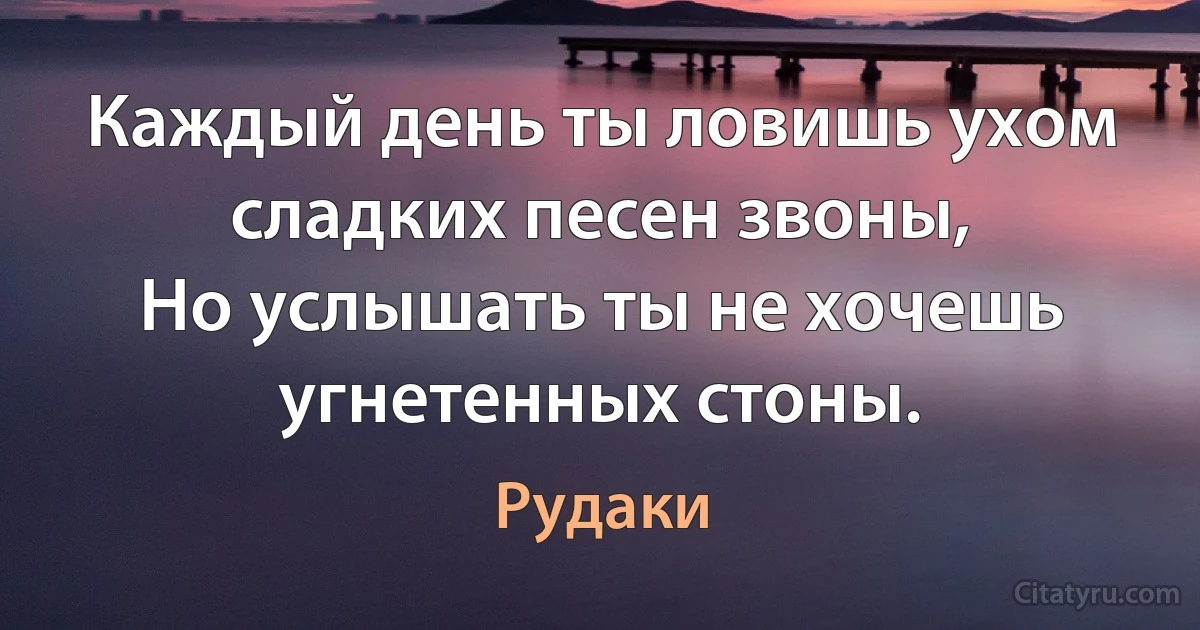 Каждый день ты ловишь ухом сладких песен звоны,
Но услышать ты не хочешь угнетенных стоны. (Рудаки)