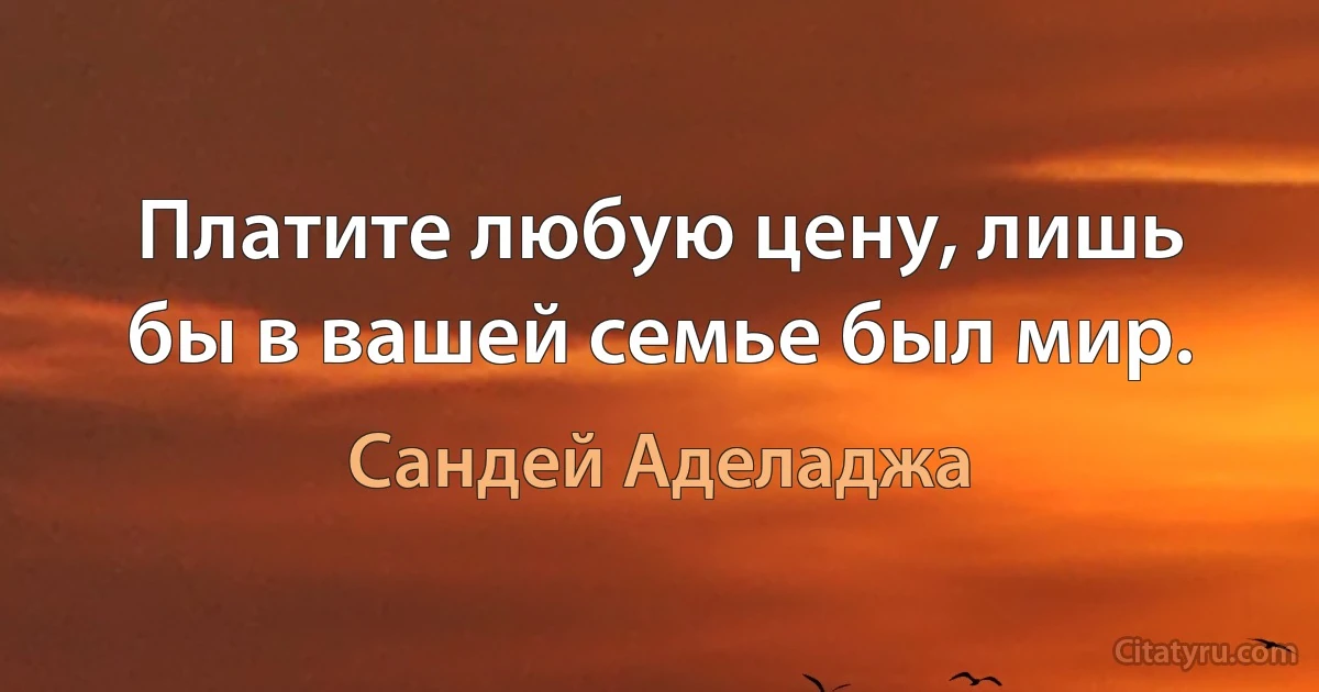 Платите любую цену, лишь бы в вашей семье был мир. (Сандей Аделаджа)