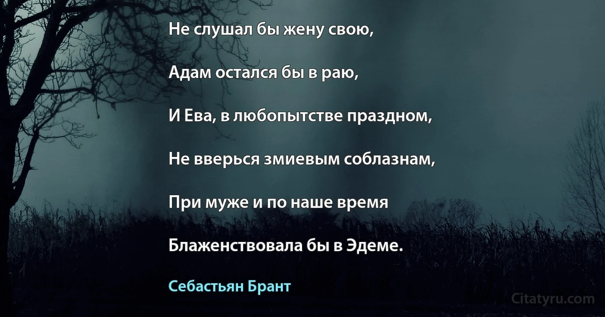 Не слушал бы жену свою,

Адам остался бы в раю,

И Ева, в любопытстве праздном,

Не вверься змиевым соблазнам,

При муже и по наше время

Блаженствовала бы в Эдеме. (Себастьян Брант)