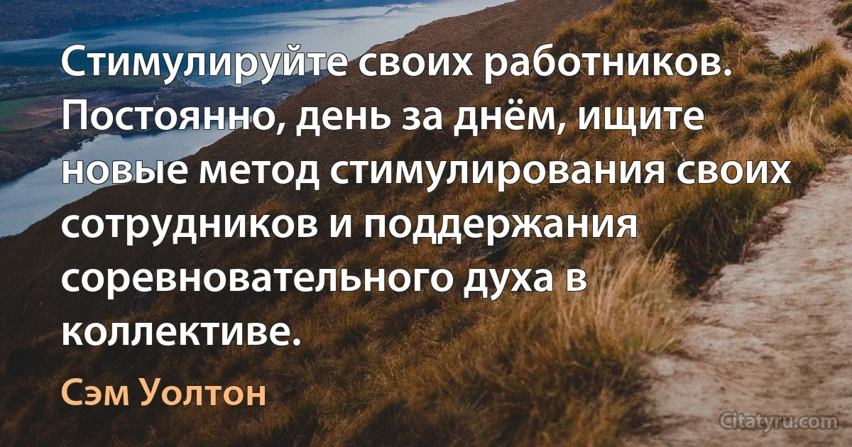 Стимулируйте своих работников. Постоянно, день за днём, ищите новые метод стимулирования своих сотрудников и поддержания соревновательного духа в коллективе. (Сэм Уолтон)