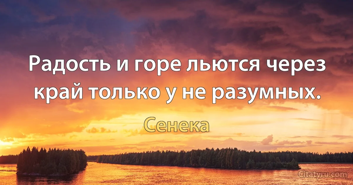 Радость и горе льются через край только у не разумных. (Сенека)