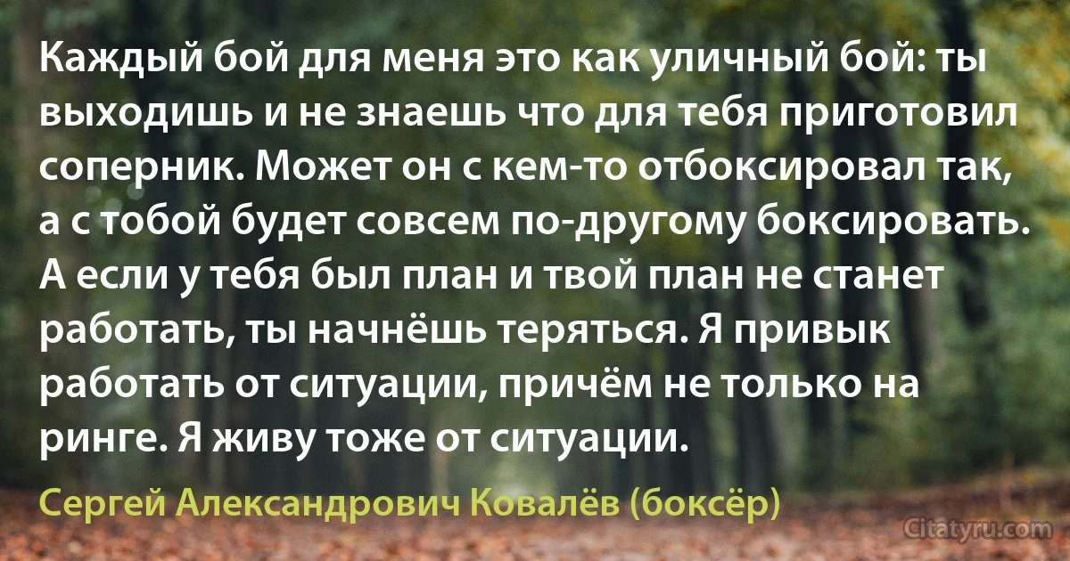 Каждый бой для меня это как уличный бой: ты выходишь и не знаешь что для тебя приготовил соперник. Может он с кем-то отбоксировал так, а с тобой будет совсем по-другому боксировать. А если у тебя был план и твой план не станет работать, ты начнёшь теряться. Я привык работать от ситуации, причём не только на ринге. Я живу тоже от ситуации. (Сергей Александрович Ковалёв (боксёр))