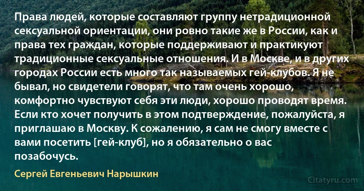 Права людей, которые составляют группу нетрадиционной сексуальной ориентации, они ровно такие же в России, как и права тех граждан, которые поддерживают и практикуют традиционные сексуальные отношения. И в Москве, и в других городах России есть много так называемых гей-клубов. Я не бывал, но свидетели говорят, что там очень хорошо, комфортно чувствуют себя эти люди, хорошо проводят время. Если кто хочет получить в этом подтверждение, пожалуйста, я приглашаю в Москву. К сожалению, я сам не смогу вместе с вами посетить [гей-клуб], но я обязательно о вас позабочусь. (Сергей Евгеньевич Нарышкин)