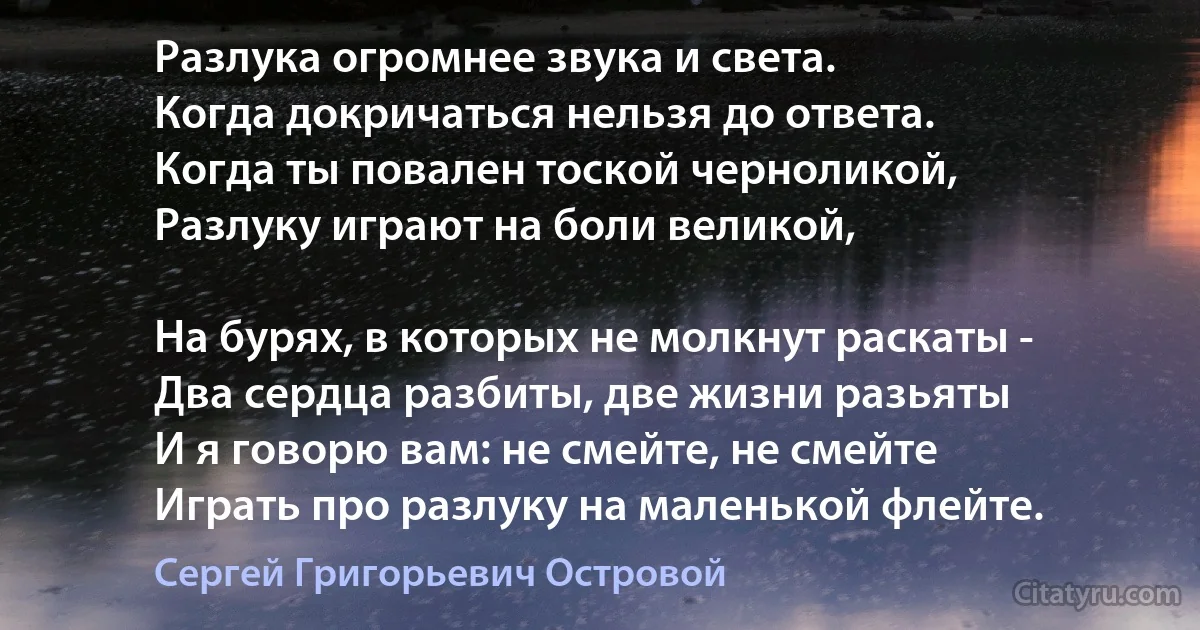 Разлука огромнее звука и света.
Когда докричаться нельзя до ответа.
Когда ты повален тоской черноликой,
Разлуку играют на боли великой,

На бурях, в которых не молкнут раскаты -
Два сердца разбиты, две жизни разьяты 
И я говорю вам: не смейте, не смейте
Играть про разлуку на маленькой флейте. (Сергей Григорьевич Островой)