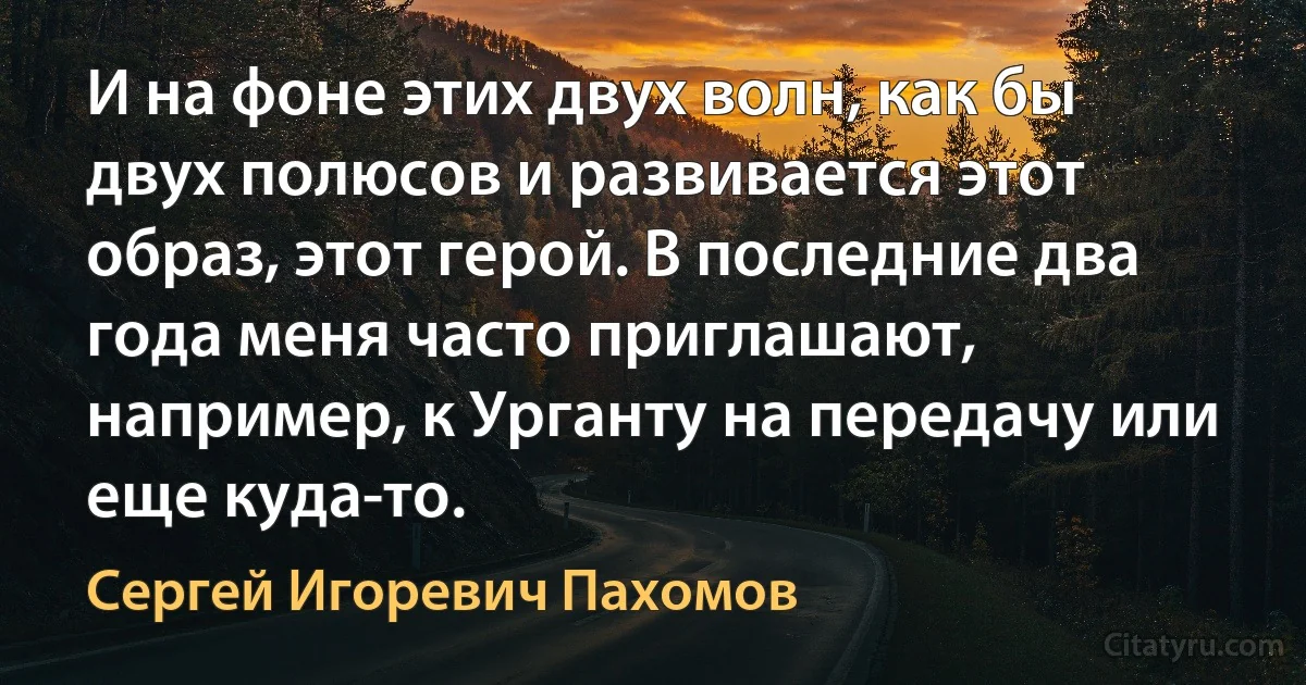 И на фоне этих двух волн, как бы двух полюсов и развивается этот образ, этот герой. В последние два года меня часто приглашают, например, к Урганту на передачу или еще куда-то. (Сергей Игоревич Пахомов)