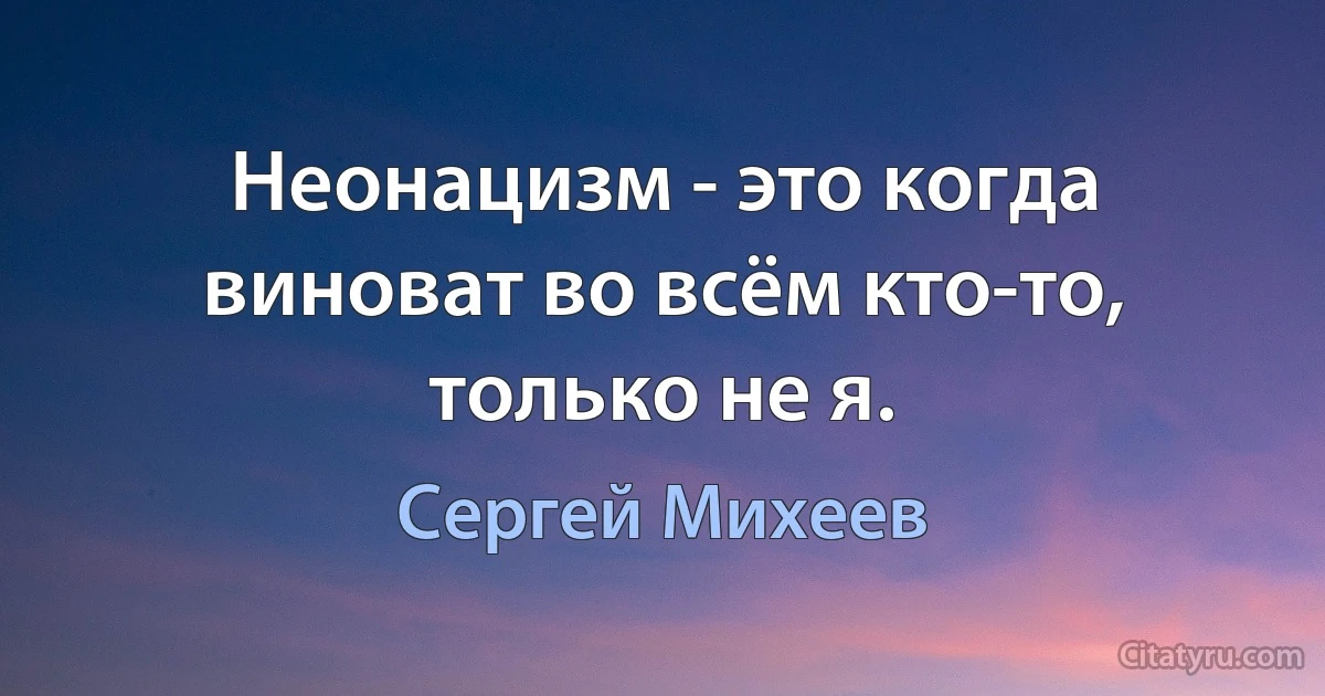 Неонацизм - это когда виноват во всём кто-то, только не я. (Сергей Михеев)