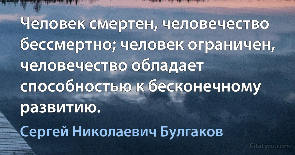 Человек смертен, человечество бессмертно; человек ограничен, человечество обладает способностью к бесконечному развитию. (Сергей Николаевич Булгаков)