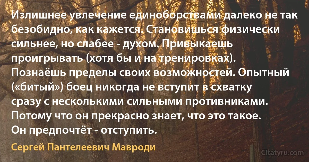 Излишнее увлечение единоборствами далеко не так безобидно, как кажется. Становишься физически сильнее, но слабее - духом. Привыкаешь проигрывать (хотя бы и на тренировках). Познаёшь пределы своих возможностей. Опытный («битый») боец никогда не вступит в схватку сразу с несколькими сильными противниками. Потому что он прекрасно знает, что это такое. Он предпочтёт - отступить. (Сергей Пантелеевич Мавроди)