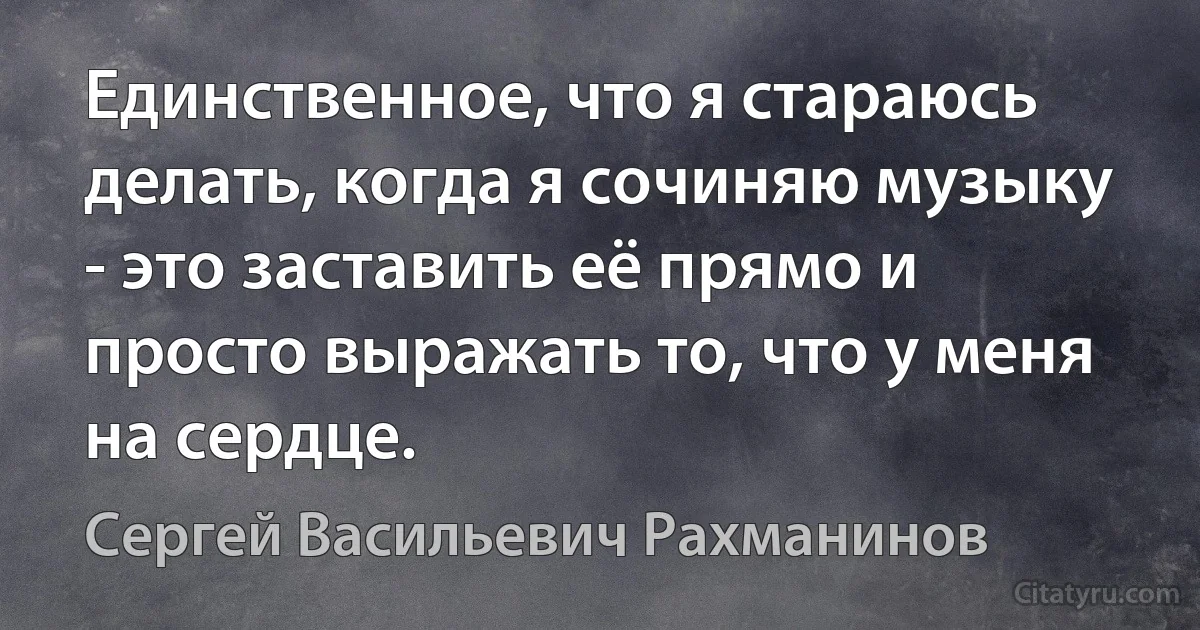 Единственное, что я стараюсь делать, когда я сочиняю музыку - это заставить её прямо и просто выражать то, что у меня на сердце. (Сергей Васильевич Рахманинов)