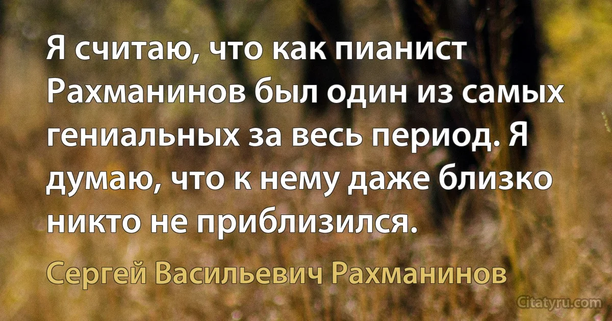 Я считаю, что как пианист Рахманинов был один из самых гениальных за весь период. Я думаю, что к нему даже близко никто не приблизился. (Сергей Васильевич Рахманинов)